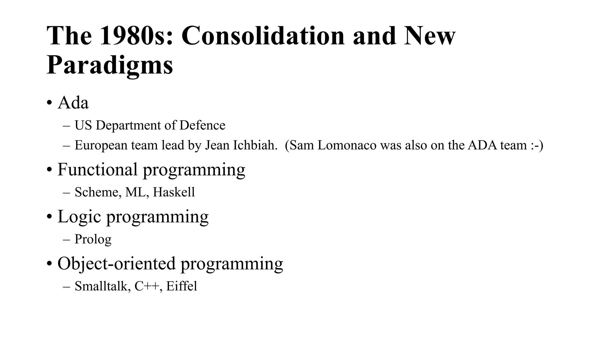The 1980s: Consolidation and New
Paradigms
• Ada
– US Department of Defence
– European team lead by Jean Ichbiah. (Sam Lomonaco was also on the ADA team :-)
• Functional programming
– Scheme, ML, Haskell
• Logic programming
– Prolog
• Object-oriented programming
– Smalltalk, C++, Eiffel
 
