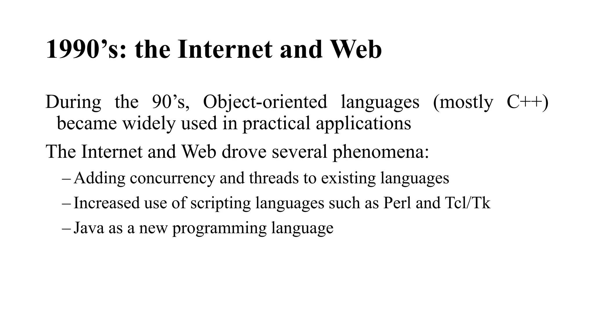1990’s: the Internet and Web
During the 90’s, Object-oriented languages (mostly C++)
became widely used in practical applications
The Internet and Web drove several phenomena:
– Adding concurrency and threads to existing languages
– Increased use of scripting languages such as Perl and Tcl/Tk
– Java as a new programming language
 