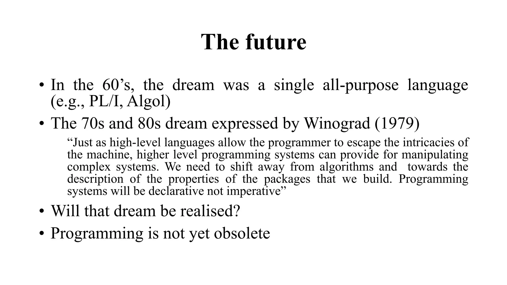The future
• In the 60’s, the dream was a single all-purpose language
(e.g., PL/I, Algol)
• The 70s and 80s dream expressed by Winograd (1979)
“Just as high-level languages allow the programmer to escape the intricacies of
the machine, higher level programming systems can provide for manipulating
complex systems. We need to shift away from algorithms and towards the
description of the properties of the packages that we build. Programming
systems will be declarative not imperative”
• Will that dream be realised?
• Programming is not yet obsolete
 
