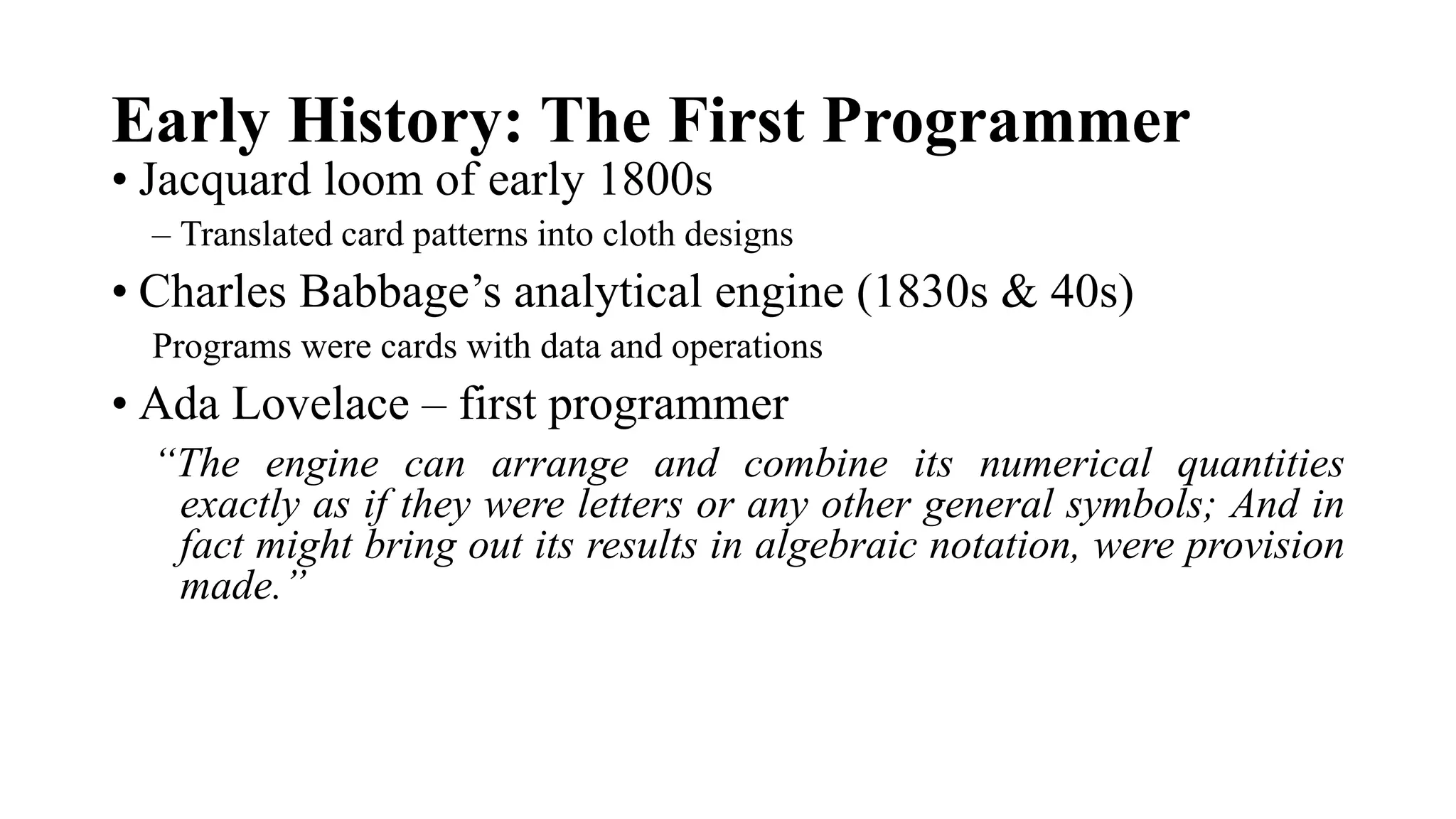 Early History: The First Programmer
• Jacquard loom of early 1800s
– Translated card patterns into cloth designs
• Charles Babbage’s analytical engine (1830s & 40s)
Programs were cards with data and operations
• Ada Lovelace – first programmer
“The engine can arrange and combine its numerical quantities
exactly as if they were letters or any other general symbols; And in
fact might bring out its results in algebraic notation, were provision
made.”
 