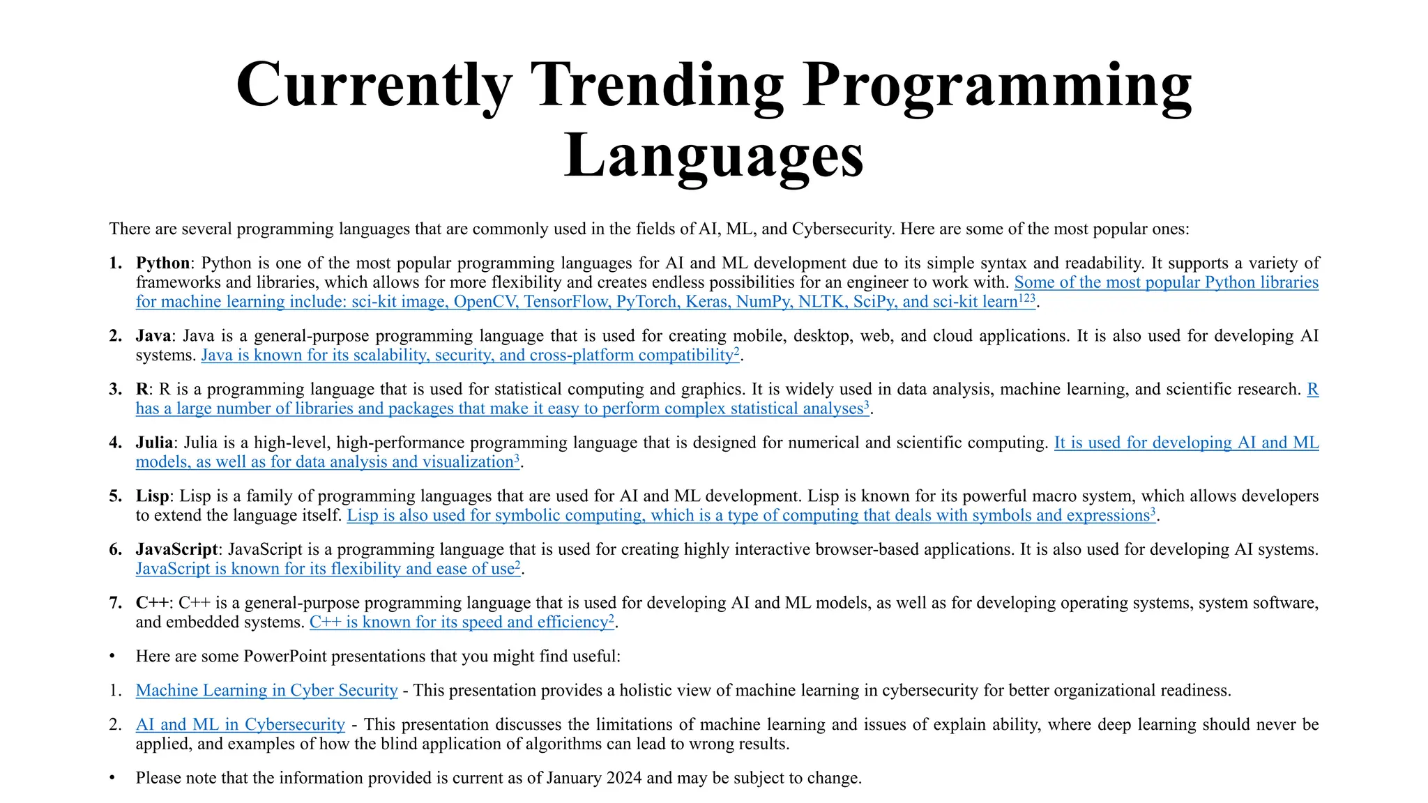 Currently Trending Programming
Languages
There are several programming languages that are commonly used in the fields of AI, ML, and Cybersecurity. Here are some of the most popular ones:
1. Python: Python is one of the most popular programming languages for AI and ML development due to its simple syntax and readability. It supports a variety of
frameworks and libraries, which allows for more flexibility and creates endless possibilities for an engineer to work with. Some of the most popular Python libraries
for machine learning include: sci-kit image, OpenCV, TensorFlow, PyTorch, Keras, NumPy, NLTK, SciPy, and sci-kit learn123.
2. Java: Java is a general-purpose programming language that is used for creating mobile, desktop, web, and cloud applications. It is also used for developing AI
systems. Java is known for its scalability, security, and cross-platform compatibility2.
3. R: R is a programming language that is used for statistical computing and graphics. It is widely used in data analysis, machine learning, and scientific research. R
has a large number of libraries and packages that make it easy to perform complex statistical analyses3.
4. Julia: Julia is a high-level, high-performance programming language that is designed for numerical and scientific computing. It is used for developing AI and ML
models, as well as for data analysis and visualization3.
5. Lisp: Lisp is a family of programming languages that are used for AI and ML development. Lisp is known for its powerful macro system, which allows developers
to extend the language itself. Lisp is also used for symbolic computing, which is a type of computing that deals with symbols and expressions3.
6. JavaScript: JavaScript is a programming language that is used for creating highly interactive browser-based applications. It is also used for developing AI systems.
JavaScript is known for its flexibility and ease of use2.
7. C++: C++ is a general-purpose programming language that is used for developing AI and ML models, as well as for developing operating systems, system software,
and embedded systems. C++ is known for its speed and efficiency2.
• Here are some PowerPoint presentations that you might find useful:
1. Machine Learning in Cyber Security - This presentation provides a holistic view of machine learning in cybersecurity for better organizational readiness.
2. AI and ML in Cybersecurity - This presentation discusses the limitations of machine learning and issues of explain ability, where deep learning should never be
applied, and examples of how the blind application of algorithms can lead to wrong results.
• Please note that the information provided is current as of January 2024 and may be subject to change.
 