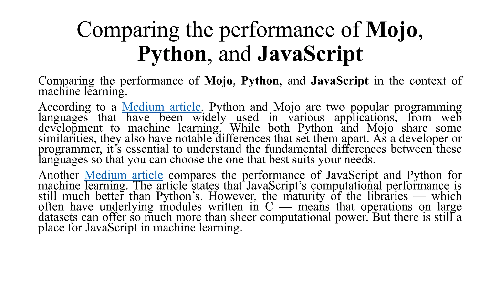 Comparing the performance of Mojo,
Python, and JavaScript
Comparing the performance of Mojo, Python, and JavaScript in the context of
machine learning.
According to a Medium article, Python and Mojo are two popular programming
languages that have been widely used in various applications, from web
development to machine learning. While both Python and Mojo share some
similarities, they also have notable differences that set them apart. As a developer or
programmer, it’s essential to understand the fundamental differences between these
languages so that you can choose the one that best suits your needs.
Another Medium article compares the performance of JavaScript and Python for
machine learning. The article states that JavaScript’s computational performance is
still much better than Python’s. However, the maturity of the libraries — which
often have underlying modules written in C — means that operations on large
datasets can offer so much more than sheer computational power. But there is still a
place for JavaScript in machine learning.
 