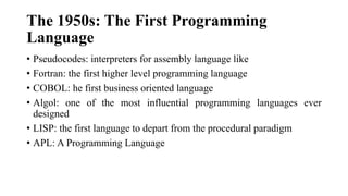 The 1950s: The First Programming
Language
• Pseudocodes: interpreters for assembly language like
• Fortran: the first higher level programming language
• COBOL: he first business oriented language
• Algol: one of the most influential programming languages ever
designed
• LISP: the first language to depart from the procedural paradigm
• APL: A Programming Language
 
