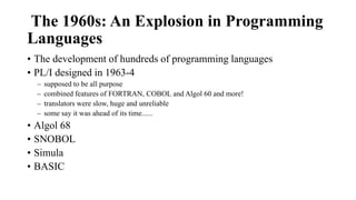 The 1960s: An Explosion in Programming
Languages
• The development of hundreds of programming languages
• PL/I designed in 1963-4
– supposed to be all purpose
– combined features of FORTRAN, COBOL and Algol 60 and more!
– translators were slow, huge and unreliable
– some say it was ahead of its time......
• Algol 68
• SNOBOL
• Simula
• BASIC
 