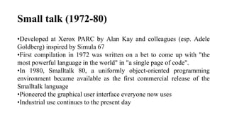 Small talk (1972-80)
•Developed at Xerox PARC by Alan Kay and colleagues (esp. Adele
Goldberg) inspired by Simula 67
•First compilation in 1972 was written on a bet to come up with "the
most powerful language in the world" in "a single page of code".
•In 1980, Smalltalk 80, a uniformly object-oriented programming
environment became available as the first commercial release of the
Smalltalk language
•Pioneered the graphical user interface everyone now uses
•Industrial use continues to the present day
 