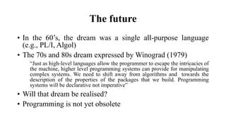 The future
• In the 60’s, the dream was a single all-purpose language
(e.g., PL/I, Algol)
• The 70s and 80s dream expressed by Winograd (1979)
“Just as high-level languages allow the programmer to escape the intricacies of
the machine, higher level programming systems can provide for manipulating
complex systems. We need to shift away from algorithms and towards the
description of the properties of the packages that we build. Programming
systems will be declarative not imperative”
• Will that dream be realised?
• Programming is not yet obsolete
 