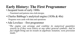 Early History: The First Programmer
• Jacquard loom of early 1800s
– Translated card patterns into cloth designs
• Charles Babbage’s analytical engine (1830s & 40s)
Programs were cards with data and operations
• Ada Lovelace – first programmer
“The engine can arrange and combine its numerical quantities
exactly as if they were letters or any other general symbols; And in
fact might bring out its results in algebraic notation, were provision
made.”
 