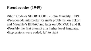 Pseudocodes (1949)
•Short Code or SHORTCODE - John Mauchly, 1949.
•Pseudocode interpreter for math problems, on Eckert
and Mauchly’s BINAC and later on UNIVAC I and II.
•Possibly the first attempt at a higher level language.
•Expressions were coded, left to right
 