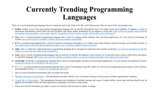 Currently Trending Programming
Languages
There are several programming languages that are commonly used in the fields of AI, ML, and Cybersecurity. Here are some of the most popular ones:
1. Python: Python is one of the most popular programming languages for AI and ML development due to its simple syntax and readability. It supports a variety of
frameworks and libraries, which allows for more flexibility and creates endless possibilities for an engineer to work with. Some of the most popular Python libraries
for machine learning include: sci-kit image, OpenCV, TensorFlow, PyTorch, Keras, NumPy, NLTK, SciPy, and sci-kit learn123.
2. Java: Java is a general-purpose programming language that is used for creating mobile, desktop, web, and cloud applications. It is also used for developing AI
systems. Java is known for its scalability, security, and cross-platform compatibility2.
3. R: R is a programming language that is used for statistical computing and graphics. It is widely used in data analysis, machine learning, and scientific research. R
has a large number of libraries and packages that make it easy to perform complex statistical analyses3.
4. Julia: Julia is a high-level, high-performance programming language that is designed for numerical and scientific computing. It is used for developing AI and ML
models, as well as for data analysis and visualization3.
5. Lisp: Lisp is a family of programming languages that are used for AI and ML development. Lisp is known for its powerful macro system, which allows developers
to extend the language itself. Lisp is also used for symbolic computing, which is a type of computing that deals with symbols and expressions3.
6. JavaScript: JavaScript is a programming language that is used for creating highly interactive browser-based applications. It is also used for developing AI systems.
JavaScript is known for its flexibility and ease of use2.
7. C++: C++ is a general-purpose programming language that is used for developing AI and ML models, as well as for developing operating systems, system software,
and embedded systems. C++ is known for its speed and efficiency2.
• Here are some PowerPoint presentations that you might find useful:
1. Machine Learning in Cyber Security - This presentation provides a holistic view of machine learning in cybersecurity for better organizational readiness.
2. AI and ML in Cybersecurity - This presentation discusses the limitations of machine learning and issues of explain ability, where deep learning should never be
applied, and examples of how the blind application of algorithms can lead to wrong results.
• Please note that the information provided is current as of January 2024 and may be subject to change.
 