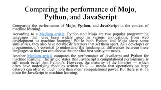 Comparing the performance of Mojo,
Python, and JavaScript
Comparing the performance of Mojo, Python, and JavaScript in the context of
machine learning.
According to a Medium article, Python and Mojo are two popular programming
languages that have been widely used in various applications, from web
development to machine learning. While both Python and Mojo share some
similarities, they also have notable differences that set them apart. As a developer or
programmer, it’s essential to understand the fundamental differences between these
languages so that you can choose the one that best suits your needs.
Another Medium article compares the performance of JavaScript and Python for
machine learning. The article states that JavaScript’s computational performance is
still much better than Python’s. However, the maturity of the libraries — which
often have underlying modules written in C — means that operations on large
datasets can offer so much more than sheer computational power. But there is still a
place for JavaScript in machine learning.
 