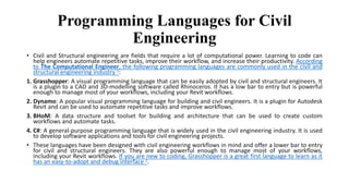 Programming Languages for Civil
Engineering
• Civil and Structural engineering are fields that require a lot of computational power. Learning to code can
help engineers automate repetitive tasks, improve their workflow, and increase their productivity. According
to The Computational Engineer, the following programming languages are commonly used in the civil and
structural engineering industry 1:
1. Grasshopper: A visual programming language that can be easily adopted by civil and structural engineers. It
is a plugin to a CAD and 3D-modelling software called Rhinoceros. It has a low bar to entry but is powerful
enough to manage most of your workflows, including your Revit workflows.
2. Dynamo: A popular visual programming language for building and civil engineers. It is a plugin for Autodesk
Revit and can be used to automate repetitive tasks and improve workflows.
3. BHoM: A data structure and toolset for building and architecture that can be used to create custom
workflows and automate tasks.
4. C#: A general-purpose programming language that is widely used in the civil engineering industry. It is used
to develop software applications and tools for civil engineering projects.
• These languages have been designed with civil engineering workflows in mind and offer a lower bar to entry
for civil and structural engineers. They are also powerful enough to manage most of your workflows,
including your Revit workflows. If you are new to coding, Grasshopper is a great first language to learn as it
has an easy-to-adopt and debug interface 1.
 