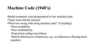 Machine Code (1940’s)
•Initial computers were programmed in raw machine code.
•These were entirely numeric.
•What was wrong with using machine code? Everything!
•Poor readability
•Poor modifiability
•Expression coding was tedious
•Inherit deficiencies of hardware, e.g., no indexing or floating point
numbers
 