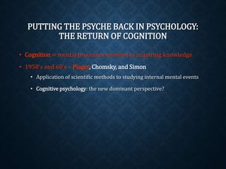 PUTTING THE PSYCHE BACK IN PSYCHOLOGY: 
THE RETURN OF COGNITION 
• Cognition = mental processes involved in acquiring knowledge 
• 1950’s and 60’s – Piaget, Chomsky, and Simon 
• Application of scientific methods to studying internal mental events 
• Cognitive psychology: the new dominant perspective? 
 