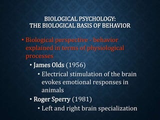 BIOLOGICAL PSYCHOLOGY: 
THE BIOLOGICAL BASIS OF BEHAVIOR 
• Biological perspective - behavior 
explained in terms of physiological 
processes 
• James Olds (1956) 
• Electrical stimulation of the brain 
evokes emotional responses in 
animals 
• Roger Sperry (1981) 
• Left and right brain specialization 
 