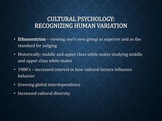 CULTURAL PSYCHOLOGY: 
RECOGNIZING HUMAN VARIATION 
• Ethnocentrism– viewing one’s own group as superior and as the 
standard for judging 
• Historically: middle and upper class white males studying middle 
and upper class white males 
• 1980’s – increased interest in how cultural factors influence 
behavior 
• Growing global interdependence 
• Increased cultural diversity 
 