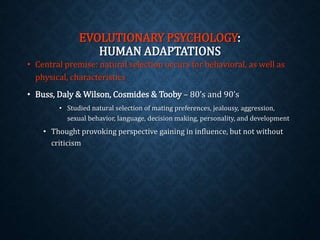 EVOLUTIONARY PSYCHOLOGY: 
HUMAN ADAPTATIONS 
• Central premise: natural selection occurs for behavioral, as well as 
physical, characteristics 
• Buss, Daly & Wilson, Cosmides & Tooby – 80’s and 90’s 
• Studied natural selection of mating preferences, jealousy, aggression, 
sexual behavior, language, decision making, personality, and development 
• Thought provoking perspective gaining in influence, but not without 
criticism 
 