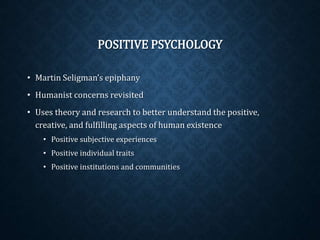 POSITIVE PSYCHOLOGY 
• Martin Seligman’s epiphany 
• Humanist concerns revisited 
• Uses theory and research to better understand the positive, 
creative, and fulfilling aspects of human existence 
• Positive subjective experiences 
• Positive individual traits 
• Positive institutions and communities 
 