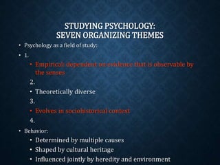 STUDYING PSYCHOLOGY: 
SEVEN ORGANIZING THEMES 
• Psychology as a field of study: 
• 1. 
• Empirical: dependent on evidence that is observable by 
the senses 
2. 
• Theoretically diverse 
3. 
• Evolves in sociohistorical context 
4. 
• Behavior: 
• Determined by multiple causes 
• Shaped by cultural heritage 
• Influenced jointly by heredity and environment 
 