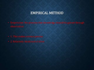 EMPIRICAL METHOD 
• Empiricism: the premise that knowledge should be gained through 
observation 
• 1. This makes science precise 
• 2. Relatively intolerant of error 
 