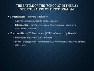 THE BATTLE OF THE “SCHOOLS” IN THE U.S.: 
STRUCTURALISM VS. FUNCTIONALISM 
• Structuralism– Edward Titchener 
• Analyze consciousness into basic elements 
• Introspection – careful, systematic observations of one’s own 
conscious experience 
• Functionalism– William James (VERY influenced by Darwin). 
• Investigate function of consciousness 
• Led to investigation of mental testing, developmental patterns, and sex 
differences 
 