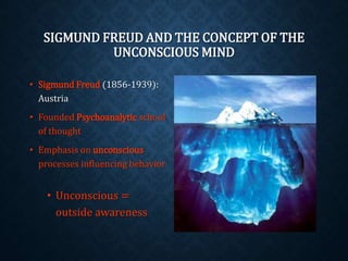 SIGMUND FREUD AND THE CONCEPT OF THE 
UNCONSCIOUS MIND 
• Sigmund Freud (1856-1939): 
Austria 
• Founded Psychoanalytic school 
of thought 
• Emphasis on unconscious 
processes influencing behavior 
• Unconscious = 
outside awareness 
 