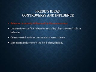 FREUD’S IDEAS: 
CONTROVERSY AND INFLUENCE 
• Behavior is entirely influenced by the unconscious 
• Unconscious conflict related to sexuality plays a central role in 
behavior 
• Controversial notions caused debate/resistance 
• Significant influence on the field of psychology 
 