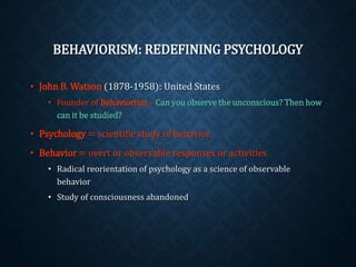 BEHAVIORISM: REDEFINING PSYCHOLOGY 
• John B. Watson (1878-1958): United States 
• Founder of Behaviorism – Can you observe the unconscious? Then how 
can it be studied? 
• Psychology = scientific study of behavior 
• Behavior = overt or observable responses or activities 
• Radical reorientation of psychology as a science of observable 
behavior 
• Study of consciousness abandoned 
 