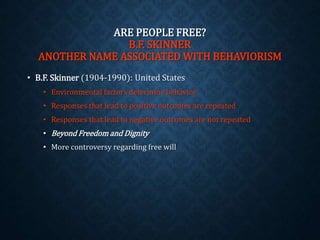 ARE PEOPLE FREE? 
B.F. SKINNER 
ANOTHER NAME ASSOCIATED WITH BEHAVIORISM 
• B.F. Skinner (1904-1990): United States 
• Environmental factors determine behavior 
• Responses that lead to positive outcomes are repeated 
• Responses that lead to negative outcomes are not repeated 
• Beyond Freedom and Dignity 
• More controversy regarding free will 
 