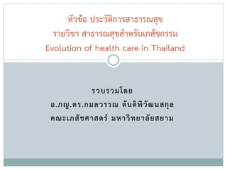 รวบรวมโดย
อ.ภญ.ดร.กมลวรรณ ตันติพิวัฒนสกุล
คณะเภสัชศาสตร์ มหาวิทยาลัยสยาม
หัวข้อ ประวัติการสาธารณสุข
รายวิชา สาธารณสุขสาหรับเภสัชกรรม
Evolution of health care in Thailand
 