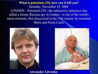 What is polonium-210, how can it kill you?
                  Saturday, November 25, 2006
   LONDON - Polonium-210 - the radioactive substance that
  killed a former Russian spy in London - is one of the world's
rarest elements, first discovered in the 19th century by scientists
                      Marie and Pierre Curie.




                  Alexander Litvenko
 