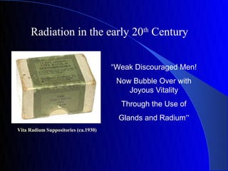 Radiation in the early 20th Century


                                      “Weak Discouraged Men!
                                       Now Bubble Over with
                                          Joyous Vitality
                                        Through the Use of
                                       Glands and Radium”
Vita Radium Suppositories (ca.1930)
 