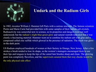 Undark and the Radium Girls


In 1902, inventor William J. Hammer left Paris with a curious souvenir. The famous scientists
Pierre and Marie Curie had provided him with some samples of their radium salt crystals.
Radioactivity was somewhat new to science, so its properties and dangers were not well
understood; but the radium’s slight blue-green glow and natural warmth indicated that it was
clearly a fascinating material. Hammer went on to combine his radium salt with glue and a
compound called zinc sulfide which glowed in the presence of radiation. The result was glow-
in-the-dark paint.

US Radium employed hundreds of women at their factory in Orange, New Jersey, After a few
strokes a brush tended to lose its shape, so the women’s managers encouraged them to use
their lips and tongues to keep the tips of the camel hair brushes sharp and clean. The glowing
paint was completely flavorless, and the supervisors assured them that rosy cheeks would be
the only physical side effect
 