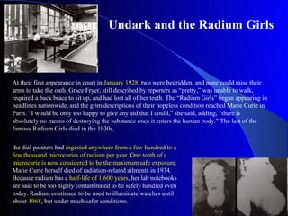 Undark and the Radium Girls



At their first appearance in court in January 1928, two were bedridden, and none could raise their
arms to take the oath. Grace Fryer, still described by reporters as “pretty,” was unable to walk,
required a back brace to sit up, and had lost all of her teeth. The “Radium Girls” began appearing in
headlines nationwide, and the grim descriptions of their hopeless condition reached Marie Curie in
Paris. “I would be only too happy to give any aid that I could,” she said, adding, “there is
absolutely no means of destroying the substance once it enters the human body.” The last of the
famous Radium Girls died in the 1930s,

the dial painters had ingested anywhere from a few hundred to a
few thousand microcuries of radium per year. One tenth of a
microcurie is now considered to be the maximum safe exposure.
Marie Curie herself died of radiation-related ailments in 1934.
Because radium has a half-life of 1,600 years, her lab notebooks
are said to be too highly contaminated to be safely handled even
today. Radium continued to be used to illuminate watches until
about 1968, but under much safer conditions.
 