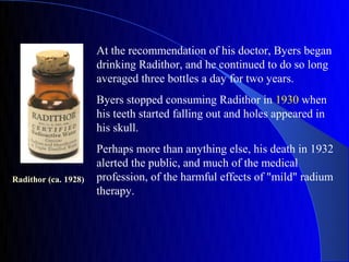 At the recommendation of his doctor, Byers began
                      drinking Radithor, and he continued to do so long
                      averaged three bottles a day for two years.
                      Byers stopped consuming Radithor in 1930 when
                      his teeth started falling out and holes appeared in
                      his skull.
                      Perhaps more than anything else, his death in 1932
                      alerted the public, and much of the medical
Radithor (ca. 1928)   profession, of the harmful effects of "mild" radium
                      therapy.
 