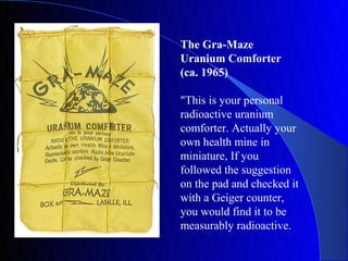 The Gra-Maze
Uranium Comforter
(ca. 1965)

"This is your personal
radioactive uranium
comforter. Actually your
own health mine in
miniature, If you
followed the suggestion
on the pad and checked it
with a Geiger counter,
you would find it to be
measurably radioactive.
 