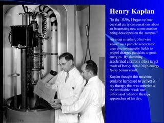 Henry Kaplan
"In the 1950s, I began to hear
cocktail party conversations about
an interesting new atom smasher
being developed on the campus,"
An atom smasher, otherwise
known as a particle accelerator,
uses electromagnetic fields to
propel charged particles to great
energies. By slamming
accelerated electrons into a target
made of heavy metal, high-energy
X-ray beams result.
Kaplan thought this machine
could be harnessed to deliver X-
ray therapy that was superior to
the unreliable, weak and
unfocused radiation therapy
approaches of his day.
 