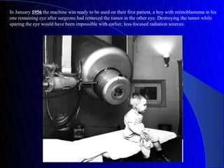 In January 1956 the machine was ready to be used on their first patient, a boy with retinoblastoma in his
one remaining eye after surgeons had removed the tumor in the other eye. Destroying the tumor while
sparing the eye would have been impossible with earlier, less-focused radiation sources.
 