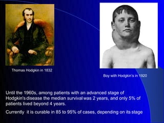 Thomas Hodgkin in 1832
                                                 Boy with Hodgkin’s in 1920



Until the 1960s, among patients with an advanced stage of
Hodgkin's disease the median survival was 2 years, and only 5% of
patients lived beyond 4 years.
Currently it is curable in 85 to 95% of cases, depending on its stage
 