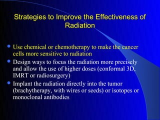 Strategies to Improve the Effectiveness of
                  Radiation

 Use  chemical or chemotherapy to make the cancer
  cells more sensitive to radiation
 Design ways to focus the radiation more precisely
  and allow the use of higher doses (conformal 3D,
  IMRT or radiosurgery)
 Implant the radiation directly into the tumor
  (brachytherapy, with wires or seeds) or isotopes or
  monoclonal antibodies
 