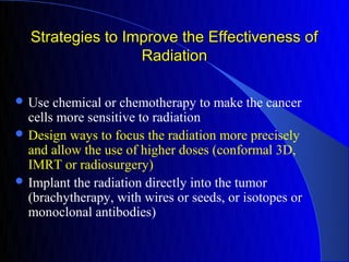 Strategies to Improve the Effectiveness of
                  Radiation

 Use  chemical or chemotherapy to make the cancer
  cells more sensitive to radiation
 Design ways to focus the radiation more precisely
  and allow the use of higher doses (conformal 3D,
  IMRT or radiosurgery)
 Implant the radiation directly into the tumor
  (brachytherapy, with wires or seeds, or isotopes or
  monoclonal antibodies)
 