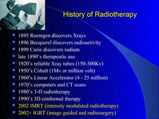 History of Radiotherapy

   1895 Roentgen discovers Xrays
   1896 Becquerel discovers radioactivity
   1898 Curie discovers radium
   late 1890’s therapeutic use
   1920’s reliable Xray tubes (150-300Kv)
   1950’s Cobalt (1Mv or million volt)
   1960’s Linear Accelerator (4 - 25 million)
   1970’s computers and CT scans
   1980’s 3-D radiotherapy
   1990’s 3D conformal therapy
   2002 IMRT (intensity modulated radiotherapy)
   2002+ IGRT (image guided and radiosurgery)
 
