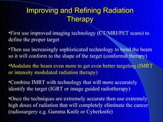 Improving and Refining Radiation
                    Therapy
•First use improved imaging technology (CT/MRI/PET scans) to
define the proper target
•Then use increasingly sophisticated technology to bend the beam
so it will conform to the shape of the target (conformal therapy)
•Modulate the beam even more to get even better targeting (IMRT
or intensity modulated radiation therapy)
•Combine IMRT with technology that will more accurately
identify the target (IGRT or image guided radiotherapy)
•Once the techniques are extremely accurate then use extremely
high doses of radiation that will completely eliminate the cancer
(radiosurgery e.g. Gamma Knife or Cyberknife)
 