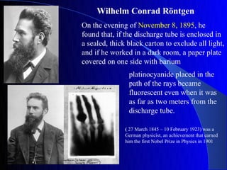 Wilhelm Conrad Röntgen
On the evening of November 8, 1895, he
found that, if the discharge tube is enclosed in
a sealed, thick black carton to exclude all light,
and if he worked in a dark room, a paper plate
covered on one side with barium
                platinocyanide placed in the
                path of the rays became
                fluorescent even when it was
                as far as two meters from the
                discharge tube.

               ( 27 March 1845 – 10 February 1923) was a
               German physicist, an achievement that earned
               him the first Nobel Prize in Physics in 1901
 