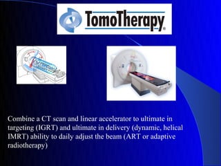 Combine a CT scan and linear accelerator to ultimate in
targeting (IGRT) and ultimate in delivery (dynamic, helical
IMRT) ability to daily adjust the beam (ART or adaptive
radiotherapy)
 