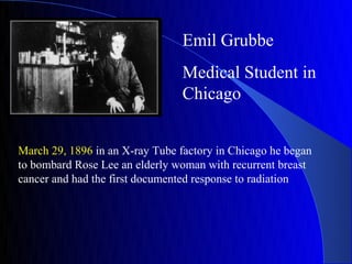 Emil Grubbe
                                 Medical Student in
                                 Chicago


March 29, 1896 in an X-ray Tube factory in Chicago he began
to bombard Rose Lee an elderly woman with recurrent breast
cancer and had the first documented response to radiation
 