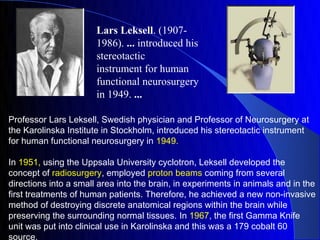 Lars Leksell. (1907-
                       1986). ... introduced his
                       stereotactic
                       instrument for human
                       functional neurosurgery
                       in 1949. ...

Professor Lars Leksell, Swedish physician and Professor of Neurosurgery at
the Karolinska Institute in Stockholm, introduced his stereotactic instrument
for human functional neurosurgery in 1949.

In 1951, using the Uppsala University cyclotron, Leksell developed the
concept of radiosurgery, employed proton beams coming from several
directions into a small area into the brain, in experiments in animals and in the
first treatments of human patients. Therefore, he achieved a new non-invasive
method of destroying discrete anatomical regions within the brain while
preserving the surrounding normal tissues. In 1967, the first Gamma Knife
unit was put into clinical use in Karolinska and this was a 179 cobalt 60
source.
 