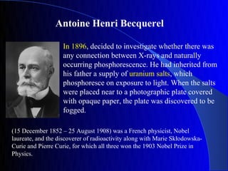 Antoine Henri Becquerel

                   In 1896, decided to investigate whether there was
                   any connection between X-rays and naturally
                   occurring phosphorescence. He had inherited from
                   his father a supply of uranium salts, which
                   phosphoresce on exposure to light. When the salts
                   were placed near to a photographic plate covered
                   with opaque paper, the plate was discovered to be
                   fogged.

(15 December 1852 – 25 August 1908) was a French physicist, Nobel
laureate, and the discoverer of radioactivity along with Marie Skłodowska-
Curie and Pierre Curie, for which all three won the 1903 Nobel Prize in
Physics.
 