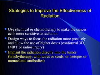 Strategies to Improve the Effectiveness of
                  Radiation

 Use  chemical or chemotherapy to make the cancer
  cells more sensitive to radiation
 Design ways to focus the radiation more precisely
  and allow the use of higher doses (conformal 3D,
  IMRT or radiosurgery)
 Implant the radiation directly into the tumor
  (brachytherapy, with wires or seeds, or isotopes or
  monoclonal antibodies)
 