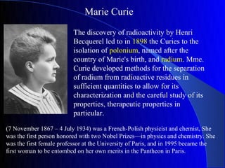 Marie Curie

                          The discovery of radioactivity by Henri
                          Becquerel led to in 1898 the Curies to the
                          isolation of polonium, named after the
                          country of Marie's birth, and radium. Mme.
                          Curie developed methods for the separation
                          of radium from radioactive residues in
                          sufficient quantities to allow for its
                          characterization and the careful study of its
                          properties, therapeutic properties in
                          particular.

(7 November 1867 – 4 July 1934) was a French-Polish physicist and chemist, She
was the first person honored with two Nobel Prizes—in physics and chemistry. She
was the first female professor at the University of Paris, and in 1995 became the
first woman to be entombed on her own merits in the Pantheon in Paris.
 