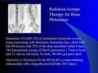 Radiation Isotope
                                 Therapy for Bone
                                 Metastases



Samarium 153 (SM 153) or Quadramet Samarium is now
being used along with Strontium. Samarium has a short half-
life (46 hours) with 75% of the dose absorbed within 4 days.
The beta particle energy (233keV) penetrates 1.7mm in bone
and 3.1 mm in soft tissue. In trials, 48-54% get pain relief.
Metastron or Strontium-89 (Sr-89) Sr-89 is a beta-emitting
radionuclide with a long physical half-life (50.5 days)
 